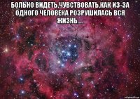 больно видеть,чувствовать,как из-за одного человека розрушилась вся жизнь.... 