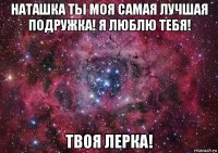 наташка ты моя самая лучшая подружка! я люблю тебя! твоя лерка!