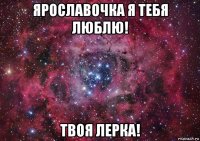 ярославочка я тебя люблю! твоя лерка!