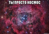 ты просто космос 