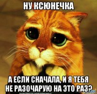 ну ксюнечка а если сначала, и я тебя не разочарую на это раз?