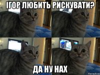 ігор любить рискувати? да ну нах