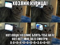 хозяин:курица! кот:овца! хозяин: блять тебе на а! кот:нет! мне на о смотри: а-о+а=х+а+о=о+а=з-а+о=о!