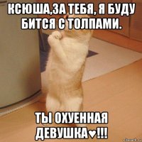 ксюша,за тебя, я буду бится с толпами. ты охуенная девушка♥!!!