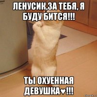 ленусик,за тебя, я буду бится!!! ты охуенная девушка♥!!!