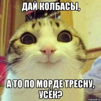 дай колбасы, а то по морде тресну, усёк?