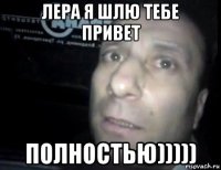 лера я шлю тебе привет полностью)))))