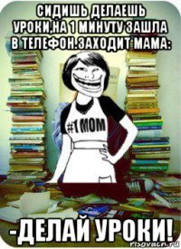 сидишь делаешь уроки,на 1 минуту зашла в телефон.заходит мама: -делай уроки!