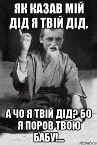 як казав мій дід я твій дід, а чо я твій дід? бо я поров твою бабу!...