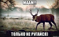 маам!! только не ругайся)