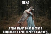 леха а тебя мама то отпустит с пацанами и в четверг и в субботу?