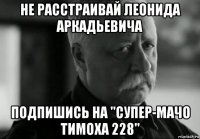 не расстраивай леонида аркадьевича подпишись на "супер-мачо тимоха 228"