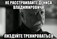 не расстраивайте дениса владимировича пиздуйте тренироваться