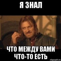 я знал что между вами что-то есть