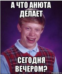 а что анюта делает сегодня вечером?