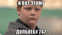 и вот этому долбоебу 24?