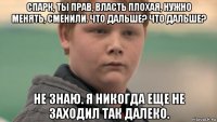 спарк, ты прав, власть плохая, нужно менять, сменили. что дальше? что дальше? не знаю. я никогда еще не заходил так далеко.