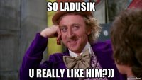 so ladusik u really like him?))