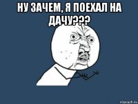 ну зачем, я поехал на дачу??? 