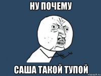 ну почему саша такой тупой