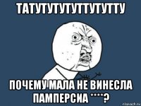 татутутутуттутутту почему мала не винесла памперсиа ****?