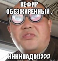 кефир обезжиренный , нннннадо!!???