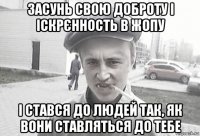 засунь свою доброту і іскрєнность в жопу і стався до людей так, як вони ставляться до тебе