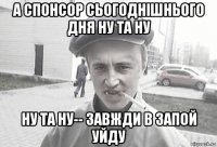 а спонсор сьогоднішнього дня ну та ну ну та ну-- завжди в запой уйду