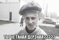  ты че такая дерзкая?????