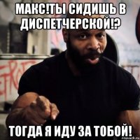 макс!ты сидишь в диспетчерской!? тогда я иду за тобой!