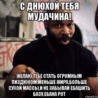 с днюхой тебя мудачина! желаю тебе стать огромным пиздюком,меньше жира,больше сухой массы,и не забывай ебашить базу,ебана рот