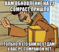 вам обновление на z3 compact пришло только я его вам не отдам, у вас pc companion нет