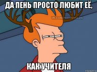 да пень просто любит её, как учителя