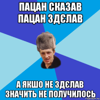 пацан сказав пацан здєлав а якшо не здєлав значить не получилось