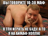 вы говорите 10-30 маф в тпк играть не буду, а то я на аймаф коплю