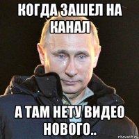 когда зашел на канал а там нету видео нового..