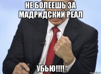 не болеешь за мадридский реал убью!!!!