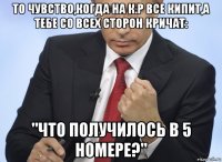 то чувство,когда на к.р все кипит,а тебе со всех сторон кричат: "что получилось в 5 номере?"