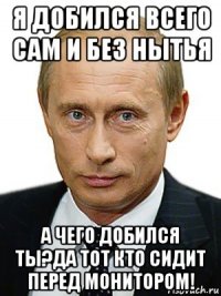 я добился всего сам и без нытья а чего добился ты?да тот кто сидит перед монитором!