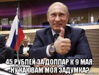  45 рублей за доллар к 9 мая. ну как вам моя задумка?