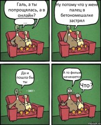 Галь, а ты попрощялась, а в онлайн? ... Ну потому что у меня палец в бетономешалке застрял Да и пошла бы ты А то фильм начинается Что?