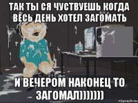 так ты ся чуствуешь когда весь день хотел загомать и вечером наконец то загомал)))))))