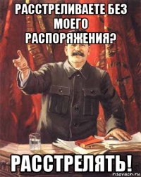 расстреливаете без моего распоряжения? расстрелять!