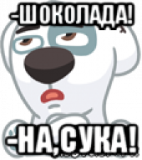 -шоколада! -на,сука!