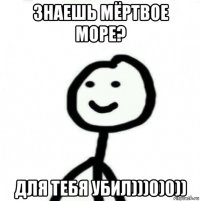 знаешь мёртвое море? для тебя убил)))0)0))