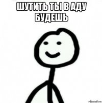 шутить ты в аду будешь 