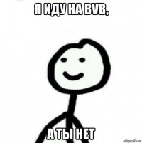 я иду на bvb, а ты нет