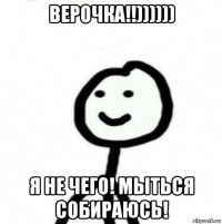 верочка!!)))))) я не чего! мыться собираюсь!