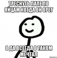 треснуть папе по яйцам когда он орет о да всегда о таком мечтал