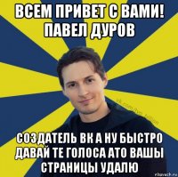 всем привет с вами! павел дуров создатель вк а ну быстро давай те голоса ато вашы страницы удалю